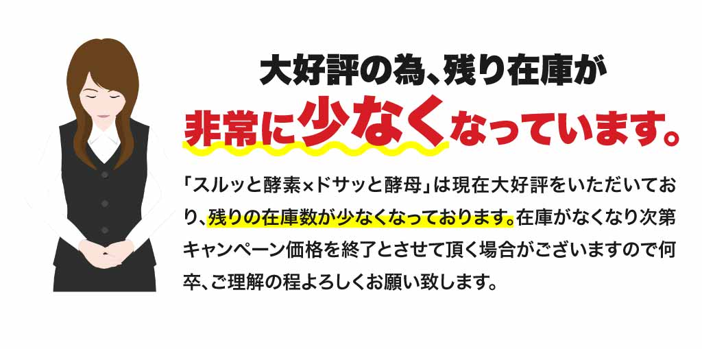 「スルッと酵素xドサッと酵母」は現在大好評をいただいており、残りの在庫数が少なくなっております。在庫がなくなり次第キャンペーン価格を終了とさせていただく場合がございますので何卒、ご理解のほどよろしくお願い致します。